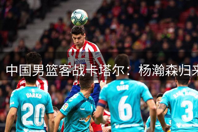 中国男篮客战卡塔尔：杨瀚森归来助阵，郭士强力求胜利