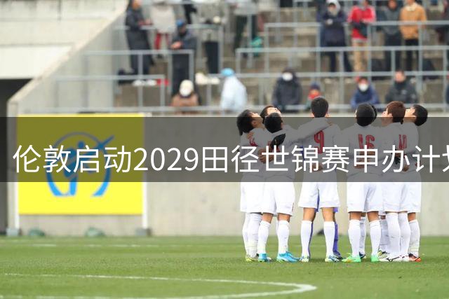 伦敦启动2029田径世锦赛申办计划，瞄准奥运场馆再现辉煌
