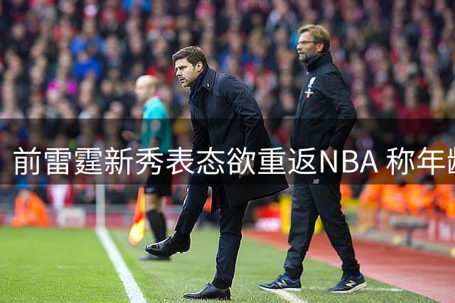 前雷霆新秀表态欲重返NBA 称年龄优势带来现实希望