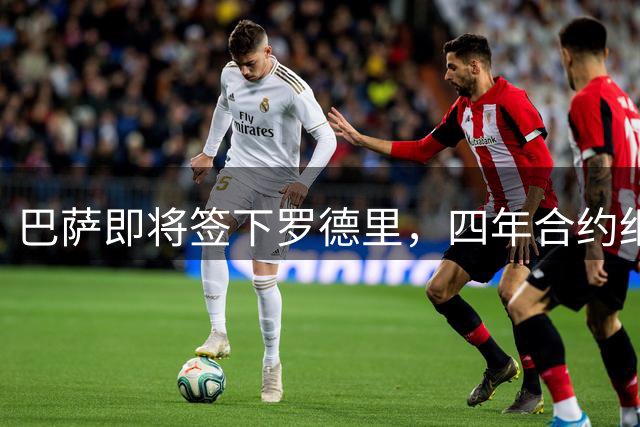 巴萨即将签下罗德里，四年合约细节曝光