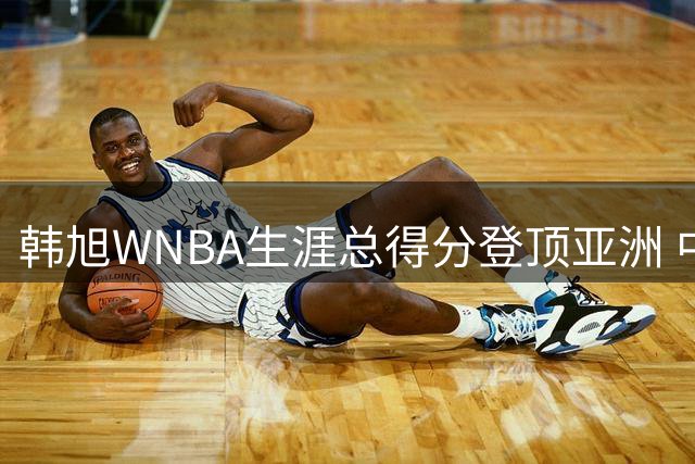 韩旭WNBA生涯总得分登顶亚洲 中国女篮四将跻身历史榜单