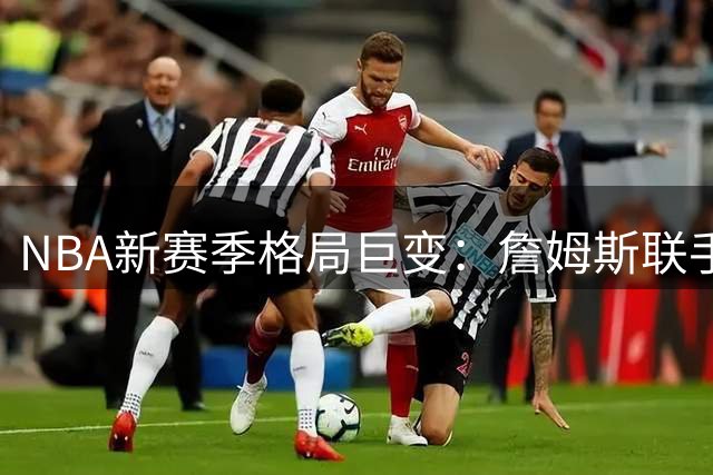 NBA新赛季格局巨变：詹姆斯联手恩比德 哈利伯顿复出助步行者重生