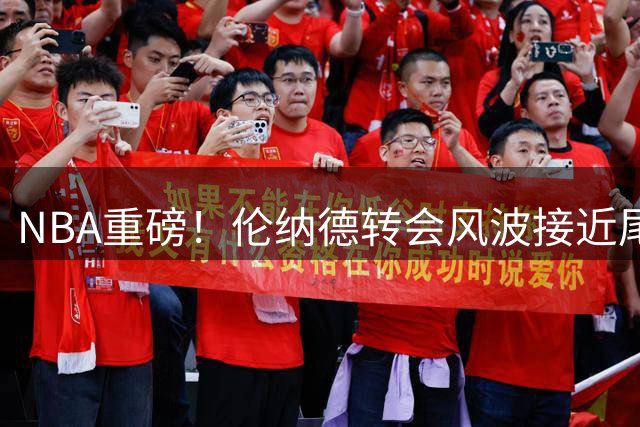 NBA重磅！伦纳德转会风波接近尾声 三方博弈曝光惊人结局